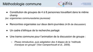 Méthodologie commune
● Constitution de groupes de 4 à 8 personnes travaillant dans le même
champ
(ex: organismes communautaires jeunesse)
● Rencontres organisées sur deux demi-journées (4-5h de discussion)
● Un cadre d’éthique de la recherche partagé
● Une trame commune pour l’animation de la discussion de groupe :
○ Phase introductive, puis adaptation des 4 étapes de la “méthode
d’analyse en groupe” (Van Campenhoudt et al., 2005).
 