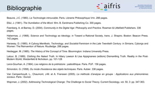 Bibliographie
Beaune, J-C. (1980). La Technologie introuvable. Paris. Librairie Philosophique Vrin. 288 pages.
Ellul, J. (1981). The Humiliation of the Word. Wm. B. Eerdmans Publishing Co. 300 pages.
Feenberg, A. et Barney, D. (2004). Community in the Digital Age: Philosophy and Practice. Rowman & Littlefield Publishers. 336
pages.
Habermas, J. (1968). Science and Technology as Ideology. in Toward a Rational Society, trans. J. Shapiro. Boston: Beacon Press.
142 pages.
Haraway, D. (1985). A Cyborg Manifesto, Technology, and Socialist-Feminism in the Late Twentieth Century. in Simians, Cyborgs and
Women: The Reinvention of Nature. Routledge. 288 pages.
Heidegger, M. (1985). The History of the Concept of Time. Bloomington: Indiana University Press.
Latour, B. (1989). Clothing the Naked Truth. In Hilary Lawson & Lisa Appignanesi (editors) Dismantling Truth. Reality in the Post-
Modern World, Weidenfeld & Nicholson, pp. 101-128
Leroi-Gourhan, A. (1964). Les religions de la préhistoire : paléolithique. Paris. PUF. 156 pages.
Simondon, G. (1958). Du mode d'existence des objets techniques. Paris. Aubier. 336 pages.
Van Campenhoudt, L., Chaumont, J-M. et A. Franssen (2005). La méthode d’analyse en groupe : Applications aux phénomènes
sociaux. Paris : Dunod.
Wajcman, J. (2002). Addressing Technological Change: The Challenge to Social Theory. Current Sociology, vol. 50, 3: pp. 347-363.
 