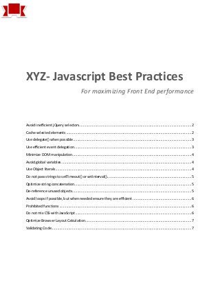 XYZ- Javascript Best Practices
For maximizing Front End performance
Avoid inefficient jQuery selectors.................................................................................................................2
Cache selected elements ..............................................................................................................................2
Use delegate() when possible.......................................................................................................................3
Use efficient event delegation......................................................................................................................3
Minimize DOM manipulation........................................................................................................................4
Avoid global variables...................................................................................................................................4
Use Object literals.........................................................................................................................................4
Do not pass strings to setTimeout() or setInterval().....................................................................................5
Optimize string concatenation......................................................................................................................5
De-reference unused objects........................................................................................................................5
Avoid loops if possible, but when needed ensure they are efficient ...........................................................6
Prohibited functions .....................................................................................................................................6
Do not mix CSS with JavaScript.....................................................................................................................6
Optimize Browser Layout Calculation...........................................................................................................7
Validating Code.............................................................................................................................................7
 