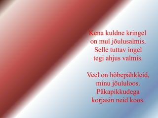 Kena kuldne kringel
on mul jõulusalmis.
Selle tuttav ingel
tegi ahjus valmis.
Veel on hõbepähkleid,
minu jõululoos.
Päkapikkudega
korjasin neid koos.
 
