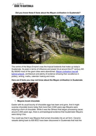 Did you know these 6 facts about the Mayan civilisation in Guatemala?
The centre of the Maya Empire’s was the tropical lowlands that make up today’s
Guatemala. Its peak in terms of influence and power hit at around the 6th
century AD.
By 900AD most of the giant cities were abandoned. Mayan civilisation has left
behind artwork, architecture and plenty of evidence showing their excellence in
pottery, writing, maths, calendar making and more.
Here are 6 facts you may not know about the Mayan civilisation in Guatemala
1. Mayans loved chocolate
Easter with its usual bounty of chocolate eggs has been and gone. And it might
surprise chocolate lovers today that more than 2,600 years ago Mayans were
enjoying a form of chocolate. While it was the Olmecs that began processing cacao
around 3,500 years ago, there is archaeological evidence that Guatemalan Mayans
were doing it too.
You could say that it was Mayans that turned chocolate into an art form. Ceramic
vessels dating back to 600 BCE have been discovered in Guatemala that hold the
 