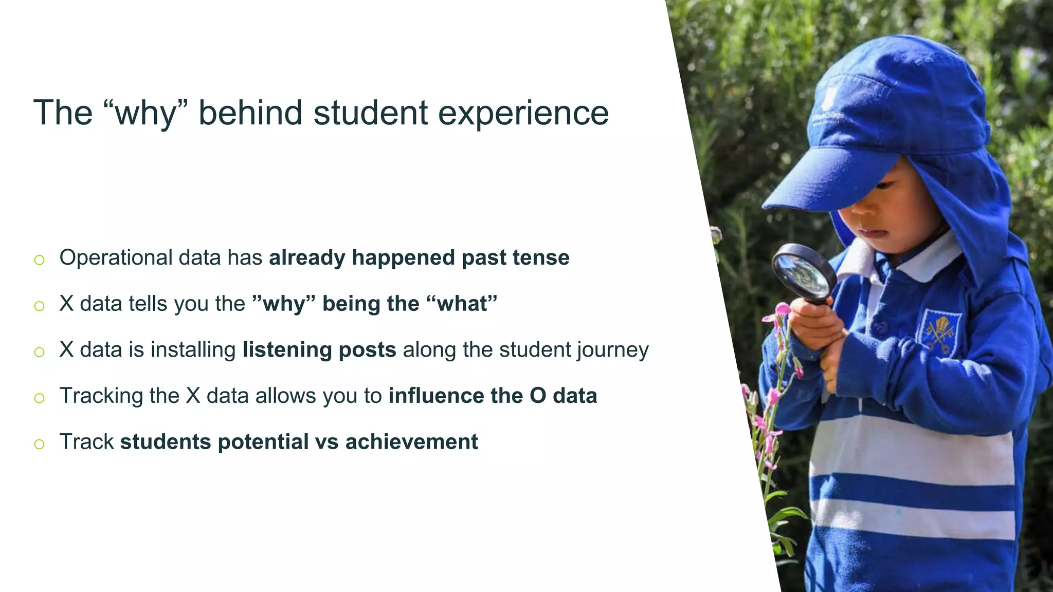 The “why” behind student experience
o Operational data has already happened past tense
o X data tells you the ”why” being the “what”
o X data is installing listening posts along the student journey
o Tracking the X data allows you to influence the O data
o Track students potential vs achievement
 