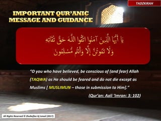 All Rights Reserved © Zhulkeflee Hj Ismail (2017))
TADZKIRAHTADZKIRAH
““O you who have believed, be conscious of (and fear) AllahO you who have believed, be conscious of (and fear) Allah
((TAQWATAQWA) as He should be feared and do not die except as) as He should be feared and do not die except as
Muslims [Muslims [ MUSLIMUNMUSLIMUN – those in submission to Him].”– those in submission to Him].”
((Qur’an: Aali ‘Imran: 3: 102Qur’an: Aali ‘Imran: 3: 102))
 