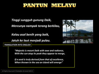 Tinggi sungguh gunung Daik,Tinggi sungguh gunung Daik,
Mercunya nampak terang berkilau,Mercunya nampak terang berkilau,
Kalau asal benih yang baik,Kalau asal benih yang baik,
Jatuh ke laut menjadi pulau.Jatuh ke laut menjadi pulau.
““Majestic is mount Daik with awe and radiance,Majestic is mount Daik with awe and radiance,
With the sun atop its peak they appear to merge,With the sun atop its peak they appear to merge,
If a seed is truly derived from that of excellence,If a seed is truly derived from that of excellence,
When thrown in the sea an island will emerge”When thrown in the sea an island will emerge”
All Rights Reserved © Zhulkeflee Hj Ismail (2017))
TRANSLATION INTO ENGLISH
 