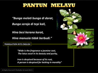 “Bunga melati bunga di darat,
Bunga seroja di tepi kali,
Hina besi kerana karat,
Hina manusia tidak berbudi.”
““Wide is the fragrance a jasmine cast,Wide is the fragrance a jasmine cast,
The lotus excel in its beauty and purity,The lotus excel in its beauty and purity,
Iron is despised because of its rust,Iron is despised because of its rust,
A person is despised for lacking in morality”A person is despised for lacking in morality”
All Rights Reserved © Zhulkeflee Hj Ismail (2017))
TRANSLATION INTO ENGLISH
 