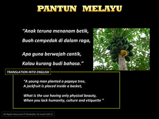 ““Anak teruna menanam betik,Anak teruna menanam betik,
Buah cempedak di dalam raga,Buah cempedak di dalam raga,
Apa guna berwajah cantik,Apa guna berwajah cantik,
Kalau kurang budi bahasa.”Kalau kurang budi bahasa.”
““A young man planted a papaya tree,A young man planted a papaya tree,
A jackfruit is placed inside a basket,A jackfruit is placed inside a basket,
What is the use having only physical beauty,What is the use having only physical beauty,
When you lack humanity, culture and etiquette ”When you lack humanity, culture and etiquette ”
All Rights Reserved © Zhulkeflee Hj Ismail (2017))
TRANSLATION INTO ENGLISH
 