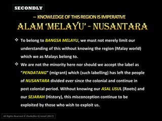 All Rights Reserved © Zhulkeflee Hj Ismail (2017))
SECONDLY
 To belong to BANGSA MELAYU, we must not merely limit our
understanding of this without knowing the region (Malay world)
which we as Malays belong to.
 We are not the minority here nor should we accept the label as
“PENDATANG” (migrant) which (such labelling) has left the people
of NUSANTARA divided ever since the colonial and continue in
post colonial period. Without knowing our ASAL USUL (Roots) and
our SEJARAH (History), this misconception continue to be
exploited by those who wish to exploit us.
 
