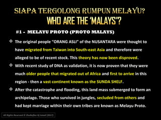 #1 - MELAYU PROTO (PROTO MALAYS)
 The original people “ORANG ASLI” of the NUSANTARA were thought to
have migrated from Taiwan into South-east Asia and therefore were
alleged to be of recent stock. This theory has now been disproved.
 With recent study of DNA as validation, it is now proven that they were
much older people that migrated out of Africa and first to arrive in this
region - then a vast continent known as the SUNDA SHELF.
 After the catastrophe and flooding, this land mass submerged to form an
archipelago. Those who survived in jungles, secluded from others and
had kept marriage within their own tribes are known as Melayu Proto.
All Rights Reserved © Zhulkeflee Hj Ismail (2017))
 
