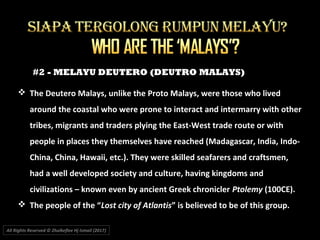 #2 - MELAYU DEUTERO (DEUTRO MALAYS)
All Rights Reserved © Zhulkeflee Hj Ismail (2017))
 The Deutero Malays, unlike the Proto Malays, were those who lived
around the coastal who were prone to interact and intermarry with other
tribes, migrants and traders plying the East-West trade route or with
people in places they themselves have reached (Madagascar, India, Indo-
China, China, Hawaii, etc.). They were skilled seafarers and craftsmen,
had a well developed society and culture, having kingdoms and
civilizations – known even by ancient Greek chronicler Ptolemy (100CE).
 The people of the “Lost city of Atlantis” is believed to be of this group.
 