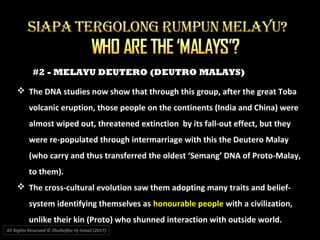 #2 - MELAYU DEUTERO (DEUTRO MALAYS)
All Rights Reserved © Zhulkeflee Hj Ismail (2017))
 The DNA studies now show that through this group, after the great Toba
volcanic eruption, those people on the continents (India and China) were
almost wiped out, threatened extinction by its fall-out effect, but they
were re-populated through intermarriage with this the Deutero Malay
(who carry and thus transferred the oldest ‘Semang’ DNA of Proto-Malay,
to them).
 The cross-cultural evolution saw them adopting many traits and belief-
system identifying themselves as honourable people with a civilization,
unlike their kin (Proto) who shunned interaction with outside world.
 