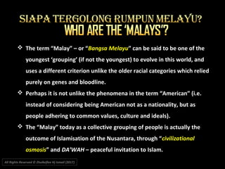 All Rights Reserved © Zhulkeflee Hj Ismail (2017))
 The term “Malay” – or “Bangsa Melayu” can be said to be one of the
youngest ‘grouping’ (if not the youngest) to evolve in this world, and
uses a different criterion unlike the older racial categories which relied
purely on genes and bloodline.
 Perhaps it is not unlike the phenomena in the term “American” (i.e.
instead of considering being American not as a nationality, but as
people adhering to common values, culture and ideals).
 The “Malay” today as a collective grouping of people is actually the
outcome of Islamisation of the Nusantara, through “civilizational
osmosis” and DA’WAH – peaceful invitation to Islam.
 