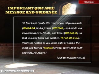 “O Mankind!, Verily, We created you all from a male
(DZAKA-RA )and a female (UN-TSAA), and made you
into nations (SHU-’UUBA) and tribes (QO-BAA-IL) so
that you may know one another (TA-’AA-RA-FUU).
Verily the noblest of you in the sight of Allah is the
most God-fearing (TAQWA) of you. Surely Allah is All-
Knowing, All-Aware.”
(Qur’an: Hujurat: 49: 13)
All Rights Reserved © Zhulkeflee Hj Ismail (2017))
TADZKIRAHTADZKIRAH
 