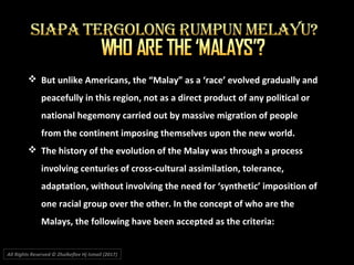 All Rights Reserved © Zhulkeflee Hj Ismail (2017))
 But unlike Americans, the “Malay” as a ‘race’ evolved gradually and
peacefully in this region, not as a direct product of any political or
national hegemony carried out by massive migration of people
from the continent imposing themselves upon the new world.
 The history of the evolution of the Malay was through a process
involving centuries of cross-cultural assimilation, tolerance,
adaptation, without involving the need for ‘synthetic’ imposition of
one racial group over the other. In the concept of who are the
Malays, the following have been accepted as the criteria:
 