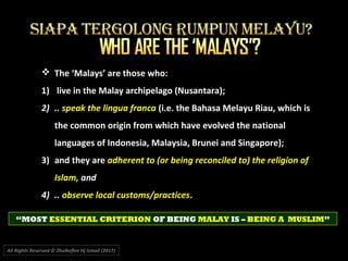 All Rights Reserved © Zhulkeflee Hj Ismail (2017))
 The ‘Malays’ are those who:
1) live in the Malay archipelago (Nusantara);
2) .. speak the lingua franca (i.e. the Bahasa Melayu Riau, which is
the common origin from which have evolved the national
languages of Indonesia, Malaysia, Brunei and Singapore);
3) and they are adherent to (or being reconciled to) the religion of
Islam, and
4) .. observe local customs/practices.
“MOST ESSENTIAL CRITERION OF BEING MALAY IS – BEING A MUSLIM”
 