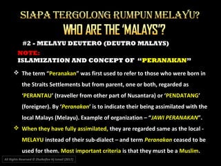NOTE:
ISLAMIZATION AND CONCEPT OF “PERANAKAN”
All Rights Reserved © Zhulkeflee Hj Ismail (2017))
#2 - MELAYU DEUTERO (DEUTRO MALAYS)
 The term “Peranakan” was first used to refer to those who were born in
the Straits Settlements but from parent, one or both, regarded as
‘PERANTAU’ (traveller from other part of Nusantara) or ‘PENDATANG’
(foreigner). By ‘Peranakan’ is to indicate their being assimilated with the
local Malays (Melayu). Example of organization – “JAWI PERANAKAN”.
 When they have fully assimilated, they are regarded same as the local -
MELAYU instead of their sub-dialect – and term Peranakan ceased to be
used for them. Most important criteria is that they must be a Muslim.
 