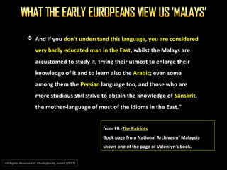  And if you don't understand this language, you are considered
very badly educated man in the East, whilst the Malays are
accustomed to study it, trying their utmost to enlarge their
knowledge of it and to learn also the Arabic; even some
among them the Persian language too, and those who are
more studious still strive to obtain the knowledge of Sanskrit,
the mother-language of most of the idioms in the East."
from FB -The Patriots
Book page from National Archives of Malaysia
shows one of the page of Valentyn's book.
All Rights Reserved © Zhulkeflee Hj Ismail (2017))
 