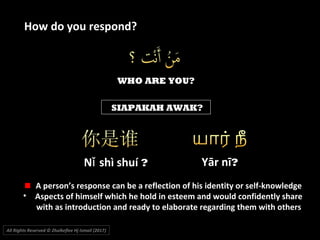 WHO ARE YOU?
SIAPAKAH AWAK?
N shì shuíǐ ?
All Rights Reserved © Zhulkeflee Hj Ismail (2017))
How do you respond?
A person’s response can be a reflection of his identity or self-knowledge
• Aspects of himself which he hold in esteem and would confidently share
with as introduction and ready to elaborate regarding them with others
Yār nī?
 