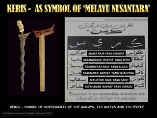 All Rights Reserved © Zhulkeflee Hj Ismail (2017))
KERIS - SYMBOL OF SOVERIGNITY OF THE MALAYS, ITS RULERS AND ITS PEOPLE
KUASA RAJA YANG SEJAGAT
KEBANGGAAN RAKYAT YANG SETIA
KEMULIYAAN RAJA YANG SUSILA
KEKUATAN RAJA YANG SAKTI
KETAHANAN RAKYAT YANG SEPADU
KEAMANAN RAKYAT YANG SEJAHTERA
 
