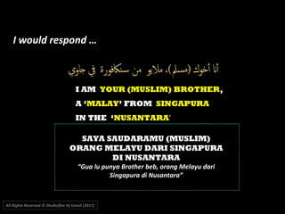 I AM YOUR (MUSLIM) BROTHER,
A ‘MALAY’ FROM SINGAPURA
IN THE ‘NUSANTARA’
All Rights Reserved © Zhulkeflee Hj Ismail (2017))
SAYA SAUDARAMU (MUSLIM)
ORANG MELAYU DARI SINGAPURA
DI NUSANTARA
“Gua lu punya Brother beb, orang Melayu dari
Singapura di Nusantara”
I would respond …
 