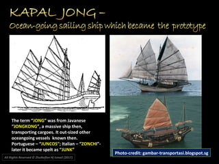 The term “JONG” was from Javanese
“JONGKONG”, a massive ship then,
transporting cargoes. It out-sized other
oceangoing vessels known then.
Portuguese – “JUNCOS”; Italian – “ZONCHI”-
later it became spelt as “JUNK”
Photo-credit: gambar-transportasi.blogspot.sg
All Rights Reserved © Zhulkeflee Hj Ismail (2017))
 