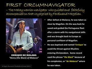 ENRIQUE DE MALAKA
“Henry (the Black) of Malacca”
All Rights Reserved © Zhulkeflee Hj Ismail (2017))
• After defeat at Malacca, he was taken as
slave by Magellan. On the way back he
saved and guided the Portuguese fleet
after a storm with his navigational skills
and was brought back to Europe as
personal confidant of Magellan.
• He was baptised and named ‘Enrique’ to
avoid the threat against Muslims
entering Christendom. Some record
used the phrase “the Black” because of
his complexion, or “de Malacca” where
he was taken.
 