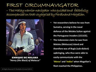 All Rights Reserved © Zhulkeflee Hj Ismail (2017))
• Yet researchers believe he was from
Sumatra, serving in the naval
defence of the Melaka Sultan against
the Portuguese invaders (1511CE).
• The Indonesian claim he was from
Maluku (Moluccas) island and
therefore was of Bugis (sub-dialect)
upbringing, who thus were able to
easily communicate with the
‘Moros’ and ‘Indios’ when Magellan’s
fleet reached the Philippines.
ENRIQUE DE MALAKA
“Henry (the Black) of Malacca”
 