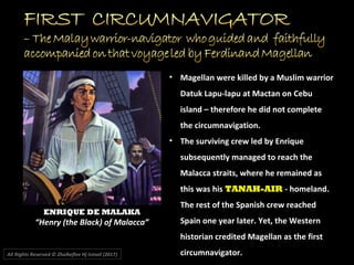• Magellan were killed by a Muslim warrior
Datuk Lapu-lapu at Mactan on Cebu
island – therefore he did not complete
the circumnavigation.
• The surviving crew led by Enrique
subsequently managed to reach the
Malacca straits, where he remained as
this was his TANAH-AIR - homeland.
The rest of the Spanish crew reached
Spain one year later. Yet, the Western
historian credited Magellan as the first
circumnavigator.All Rights Reserved © Zhulkeflee Hj Ismail (2017))
ENRIQUE DE MALAKA
“Henry (the Black) of Malacca”
 