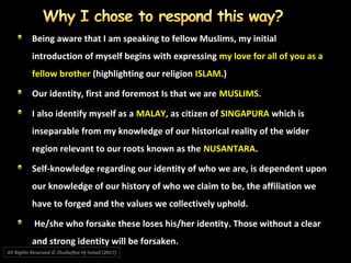 All Rights Reserved © Zhulkeflee Hj Ismail (2017))
Being aware that I am speaking to fellow Muslims, my initial
introduction of myself begins with expressing my love for all of you as a
fellow brother (highlighting our religion ISLAM.)
Our identity, first and foremost Is that we areOur identity, first and foremost Is that we are MUSLIMSMUSLIMS..
I also identify myself as aI also identify myself as a MALAY,MALAY, as citizen ofas citizen of SINGAPURASINGAPURA which iswhich is
inseparable from my knowledge of our historical reality of the widerinseparable from my knowledge of our historical reality of the wider
region relevant to our roots known as theregion relevant to our roots known as the NUSANTARANUSANTARA..
Self-knowledge regarding our identity of who we are, is dependent uponSelf-knowledge regarding our identity of who we are, is dependent upon
our knowledge of our history of who we claim to be, the affiliation weour knowledge of our history of who we claim to be, the affiliation we
have to forged and the values we collectively uphold.have to forged and the values we collectively uphold.
He/she who forsake these loses his/her identity. Those without a clearHe/she who forsake these loses his/her identity. Those without a clear
and strong identity will be forsaken.and strong identity will be forsaken.
 