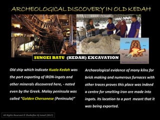 Old ship which indicate Kuala Kedah was
the port exporting of IRON-ingots and
other minerals discovered here, - noted
even by the Greek. Malay peninsula was
called “Golden Chersonese (Peninsula)”
Archaeological evidence of many kilns for
brick making and numerous furnaces with
other traces proves this place was indeed
a centre for smelting iron ore made into
ingots. Its location to a port meant that it
was being exported.
All Rights Reserved © Zhulkeflee Hj Ismail (2017))
SUNGEI BATU (KEDAH) EXCAVATION
 