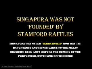 SINGAPURA WAS NEVER ‘TERRA NUILIS’ NOR HAS ITS
IMPORTANCE AND SIGNIFICANCE TO THE MALAY
KINGDOM BEEN LOST BEFORE THE COMING OF THE
PORTUGUESE, DUTCH AND BRITISH HERE
All Rights Reserved © Zhulkeflee Hj Ismail (2017))
 