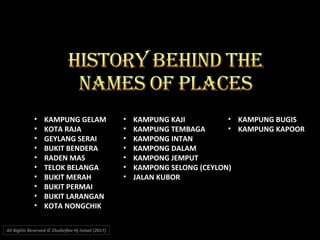 • KAMPUNG GELAM
• KOTA RAJA
• GEYLANG SERAI
• BUKIT BENDERA
• RADEN MAS
• TELOK BELANGA
• BUKIT MERAH
• BUKIT PERMAI
• BUKIT LARANGAN
• KOTA NONGCHIK
• KAMPUNG KAJI
• KAMPUNG TEMBAGA
• KAMPONG INTAN
• KAMPONG DALAM
• KAMPONG JEMPUT
• KAMPONG SELONG (CEYLON)
• JALAN KUBOR
• KAMPUNG BUGIS
• KAMPUNG KAPOOR
All Rights Reserved © Zhulkeflee Hj Ismail (2017))
 