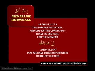 AS THIS IS JUST A
PRELIMINARY REFLECTION,
AND DUE TO TIME CONSTRAIN –
I HAVE TO END HERE,
FOR THE MOMENT.
INSHA-ALLAH!
MAY WE HAVE OTHER OPPORTUNITY
TO REFLECT FURTHER.
All Rights Reserved © Zhulkeflee Hj Ismail (2017))
VISIT MY WEB: www.zhulkeflee.com
 