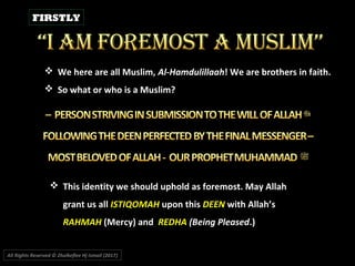 All Rights Reserved © Zhulkeflee Hj Ismail (2017))
 We here are all Muslim, Al-Hamdulillaah! We are brothers in faith.
 So what or who is a Muslim?
 This identity we should uphold as foremost. May Allah
grant us all ISTIQOMAH upon this DEEN with Allah’s
RAHMAH (Mercy) and REDHA (Being Pleased.)
FIRSTLY
 