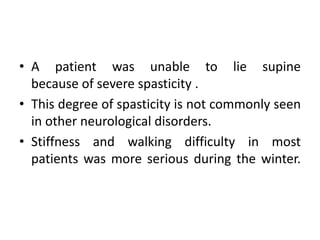 • A patient was unable to lie supine
because of severe spasticity .
• This degree of spasticity is not commonly seen
in other neurological disorders.
• Stiffness and walking difficulty in most
patients was more serious during the winter.
 