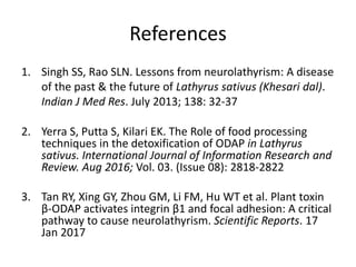 References
1. Singh SS, Rao SLN. Lessons from neurolathyrism: A disease
of the past & the future of Lathyrus sativus (Khesari dal).
Indian J Med Res. July 2013; 138: 32-37
2. Yerra S, Putta S, Kilari EK. The Role of food processing
techniques in the detoxification of ODAP in Lathyrus
sativus. International Journal of Information Research and
Review. Aug 2016; Vol. 03. (Issue 08): 2818-2822
3. Tan RY, Xing GY, Zhou GM, Li FM, Hu WT et al. Plant toxin
β-ODAP activates integrin β1 and focal adhesion: A critical
pathway to cause neurolathyrism. Scientific Reports. 17
Jan 2017
 
