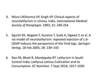 4. Misra UKSharma VP, Singh VP. Clinical aspects of
neurolathyrism in Unnao, India. International Medical
Society of Paraplegia. 1993; 31: 249-254
5. Eguchi KK, Ikegami F, Kusama T, Suda A, Ogawa Y, et al. A
rat model of neurolathyrism: repeated injection of L-b-
ODAP induces the paraparesis of the hind legs. Springer-
Verlag. 18 Feb 2005; 28: 139–143
6. Rao PA, Bhatt R, Mandapaka RT. Lathyrism in South
Central India: Lathyrus sativus Cultivation and its
Consumption. EC Nutrition. 7 Sept 2016; 1017-1020
 