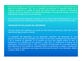 A principios del siglo XX, la Escuela de la Administración Científica propició un fuerte avance de la
teoría de la administración que, con su propósito de aprovechar la capacidad óptima de la
máquina, dimensionó en paralelo el trabajo del hombre calculó con precisión el rendimiento
potencial, el ritmo de operación, la necesidad de lubricación, el consumo de energía y el tipo de
ambiente físico exigido para su funcionamiento.
Con la Escuela de las Relaciones Humanas vino una revisión total del planteamiento y, así, el
interés principal de los administradores se desligó de las máquinas y se enfocó hacia el hombre.
DEFINICIÓN DE EVALUACIÓN DEL DESEMPEÑO
Diversos autores han planteado sus puntos de vista acerca de este tema, entre ellos se han
seleccionado algunos para su estudio:
La evaluación del desempeño es una apreciación sistemática del desempeño de cada
persona, en función de las actividades que cumple, de las metas y resultados que debe alcanzar
y de su potencial de desarrollo; es un proceso que sirve para juzgarlo estimar el valor, la
excelencia y las cualidades de una persona y, sobre todo, su contribución al negocio de la
organización. (Chiavenato, 2002, p. 198). La evaluación del desempeño es un proceso diseñado
para determinar en qué medida los empleados realizan correctamente su trabajo, comparándolo
con un conjunto de estándares, para luego comunicar esta información a los interesados. (Mathis
y Jackson, 2003, p. 93).

 
