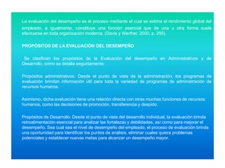 La evaluación del desempeño es el proceso mediante el cual se estima el rendimiento global del
empleado, e igualmente, constituye una función esencial que de una u otra forma suele
efectuarse en toda organización moderna. (Davis y Werther, 2000, p. 295).
PROPÓSITOS DE LA EVALUACIÓN DEL DESEMPEÑO
Se clasifican los propósitos de la Evaluación del desempeño en Administrativos y de
Desarrollo, como se detalla seguidamente:

Propósitos administrativos: Desde el punto de vista de la administración, los programas de
evaluación brindan información útil para toda la variedad de programas de administración de
recursos humanos.
Asimismo, dicha evaluación tiene una relación directa con otras muchas funciones de recursos
humanos, como las decisiones de promoción, transferencia y despido.
Propósitos de Desarrollo: Desde el punto de vista del desarrollo individual, la evaluación brinda
retroalimentación esencial para analizar las fortalezas y debilidades, así como para mejorar el
desempeño. Sea cual sea el nivel de desempeño del empleado, el proceso de evaluación brinda
una oportunidad para identificar los puntos de análisis, eliminar cuales quiera problemas
potenciales y establecer nuevas metas para alcanzar un desempeño mayor.

 