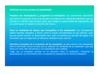 PROCESO DE EVALUACIÓN DE DESEMPEÑO

Prepare con anticipación y programe la evaluación: es sumamente importante
que tanto el evaluado como el evaluador se enteren con suficiente antelación que se
pondrá en marcha este proceso para que tengan la oportunidad de prepararse, así
se podrá sacar el máximo provecho del mismo.
Cree un ambiente de apoyo que tranquilice a los empleados: los trabajadores
deben sentirse relajados y actuar como lo hacen normalmente en sus labores, para
que se pueda evaluar su desempeño real, esto no siempre es sencillo de lograr y es
necesario que se haga todo el esfuerzo necesario para este fin.
Describa el propósito de la evaluación de los empleados: se debe ofrecer a los trabajadores
toda la información acerca de para qué se utilizarán los resultados de su evaluación, para que
tenga una visión clara del proceso y sus expectativas sean realistas.
Haga que el empleado participe en la discusión sobre la evaluación, incluyendo la
autoevaluación: es conveniente crear un ambiente de participación en donde el trabajador

 