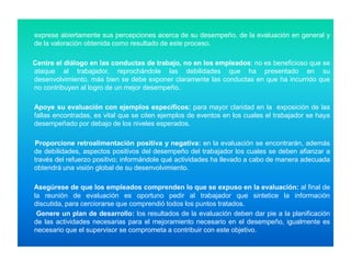 exprese abiertamente sus percepciones acerca de su desempeño, de la evaluación en general y
de la valoración obtenida como resultado de este proceso.
Centre el diálogo en las conductas de trabajo, no en los empleados: no es beneficioso que se
ataque al trabajador, reprochándole las debilidades que ha presentado en su
desenvolvimiento, más bien se debe exponer claramente las conductas en que ha incurrido que
no contribuyen al logro de un mejor desempeño.
Apoye su evaluación con ejemplos específicos: para mayor claridad en la exposición de las
fallas encontradas, es vital que se citen ejemplos de eventos en los cuales el trabajador se haya
desempeñado por debajo de los niveles esperados.
Proporcione retroalimentación positiva y negativa: en la evaluación se encontrarán, además
de debilidades, aspectos positivos del desempeño del trabajador los cuales se deben afianzar a
través del refuerzo positivo; informándole qué actividades ha llevado a cabo de manera adecuada
obtendrá una visión global de su desenvolvimiento.
Asegúrese de que los empleados comprenden lo que se expuso en la evaluación: al final de
la reunión de evaluación es oportuno pedir al trabajador que sintetice la información
discutida, para cerciorarse que comprendió todos los puntos tratados.
Genere un plan de desarrollo: los resultados de la evaluación deben dar pie a la planificación
de las actividades necesarias para el mejoramiento necesario en el desempeño, igualmente es
necesario que el supervisor se comprometa a contribuir con este objetivo.

 