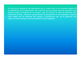 Es vital que la evaluación del desempeño sea un evento que no se encuentre aislado de
la planificación de la organización, sino más bien que sus bases sean las directrices que
emanan desde la directiva de la misma y que en función de esto se planifique este
importante proceso, brindando oportunidades de participación a los empleados, dejando
claro cuáles son los alcances del proceso y permitiendo que, de la aplicación del
mismo, se den avances en la productividad de cada trabajador.

 