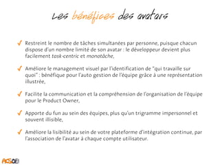Les bénéfices des avatars 
✓ Restreint le nombre de tâches simultanées par personne, puisque chacun 
dispose d’un nombre limité de son avatar : le développeur devient plus 
facilement task-centric et monotâche, 
✓ Améliore le management visuel par l’identification de “qui travaille sur 
quoi” : bénéfique pour l’auto gestion de l’équipe grâce à une représentation 
illustrée, 
✓ Facilite la communication et la compréhension de l’organisation de l’équipe 
pour le Product Owner, 
✓ Apporte du fun au sein des équipes, plus qu’un trigramme impersonnel et 
souvent illisible, 
✓ Améliore la lisibilité au sein de votre plateforme d’intégration continue, par 
l’association de l’avatar à chaque compte utilisateur. 
 