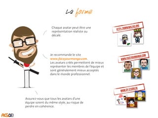 La forme 
Chaque avatar peut être une 
représentation réaliste ou 
décalé. 
Je recommande le site 
www.faceyourmanga.com. 
Les avatars créés permettent de mieux 
représenter les membres de l’équipe et 
sont généralement mieux acceptés 
dans le monde professionnel. 
http://www.walfas.org 
www.faceyourmanga.com 
www.sp-studio.de Assurez-vous que tous les avatars d’une 
équipe soient du même style, au risque de 
perdre en cohérence. 
 