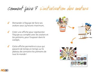Comment faire ? L’initialisation des avatars 
✓ Demander à l’équipe de faire ses 
avatars sous 24 heures maximum, 
✓ Créer une affiche pour représenter 
l’équipe au complet avec les avatars et 
les prénoms, pour l’exposer dans le 
cockpit, 
✓ Cette affiche permettra à ceux qui 
passent de temps en temps sur le 
plateau de connaitre les prénoms de 
tout le monde ! 
 