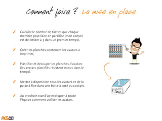 Comment faire ? La mise en place 
✓ Calculer le nombre de tâches que chaque 
membre peut faire en parallèle (mon conseil 
est de limiter à 3 dans un premier temps), 
✓ Créer les planches contenant les avatars à 
imprimer, 
✓ Plastifier et découper les planches d’avatars 
(les avatars plastifiés résistent mieux dans le 
temps), 
✓ Mettre à disposition tous les avatars et de la 
patte à fixe dans une boite à coté du cockpit. 
✓ Au prochain stand’up expliquer à toute 
l’équipe comment utiliser les avatars. 
 