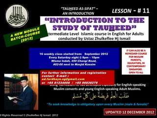 “TAUHEED AS-SIFAT” –
                                                   AN INTRODUCTION                LESSON - # 11
                                    “INTRODUCTION TO THE
                    LE
                ODU E
                                      STUDY OF TAUHEED”
              M     S
        A NEW -COUR                 Intermediate Level Islamic course in English for Adults
           CH     ]                       conducted by Ustaz Zhulkeflee Hj Ismail
        BAT [2012


                                                                                           IT CAN ALSO BE A
                                16 weekly class started from: September 2012              REFRESHER COURSE
                                     Every Saturday night @ 8pm – 10pm                        FOR MUSLIM
                                       Wisma Indah, 450 Changi Road,                            PARENTS,
                                                                                            EDUCATORS, IN
                                        #02-00 next to Masjid Kassim
                                                                                           CONTEMPORARY
                                                                                              SINGAPORE.
                                 For further information and registration                     OPEN TO ALL
                                 contact E -mail :
                                 ad.fardhayn.sg@gmail.com
                                 or +65 81234669 / +65 96838279
                                        Using curriculum he has developed especially for English-speaking
                                          Muslim converts and young English-speaking Adult Muslims.



                                     “To seek knowledge is obligatory upon every Muslim (male & female)”

                                                                             UPDATED 12 DECEMBER 2012
ll Rights Reserved © Zhulkeflee Hj Ismail. 2012
 