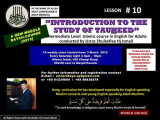 IN THE NAME OF ALLAH
                         MOST COMPASIONATE
                         MOST MERCIFUL
                                                                                  LESSON         # 10
                                     “INTRODUCTION TO THE
            M
                  LE
              ODU E
                  S
                                       STUDY OF TAUHEED”
      A NEW -COUR                     Intermediate Level Islamic course in English for Adults
         CH     ]
      BAT [2012                             conducted by Ustaz Zhulkeflee Hj Ismail

                                                                                                      IT CAN ALSO BE A
                                   16 weekly class started from: 3 March 2012
                                                                                                   REFRESHER COURSE FOR
                                       Every Saturday night @ 8pm – 10pm                             MUSLIM PARENTS,
                                        Wisma Indah, 450 Changi Road,                                  EDUCATORS, IN
                                         #02-00 next to Masjid Kassim                                 CONTEMPORARY
                                                                                                         SINGAPORE.
                                                                                                         OPEN TO ALL
                                  For further information and registration contact
                                  E -mail : ad.fardhayn.sg@gmail.com
                                  or +65 81234669 / +65 96838279


                                           Using curriculum he has developed especially for English-speaking
                                             Muslim converts and young English-speaking Adult Muslims.


                                              “To seek knowledge is obligatory upon every Muslim (male & female)”
                                                                                              REVISED @ JUNE 2012)
All Rights Reserved© Zhulkeflee Hj Ismail (2012)
 