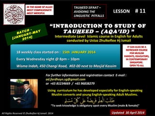 Using curriculum he has developed especially for English-speakingUsing curriculum he has developed especially for English-speaking
Muslim converts and young English-speaking Adult Muslims.Muslim converts and young English-speaking Adult Muslims.
““To seek knowledge is obligatory upon every Muslim (male & female)”To seek knowledge is obligatory upon every Muslim (male & female)”
IT CAN ALSO BE AIT CAN ALSO BE A
REFRESHER COURSEREFRESHER COURSE
FOR MUSLIMFOR MUSLIM
PARENTS, EDUCATORS,PARENTS, EDUCATORS,
IN CONTEMPORARYIN CONTEMPORARY
SINGAPORE.SINGAPORE.
OPEN TO ALLOPEN TO ALL
IN THE NAME OF ALLAHIN THE NAME OF ALLAH
MOST COMPASIONATEMOST COMPASIONATE
MOST MERCIFULMOST MERCIFUL # 11# 11
For further information and registration contact EFor further information and registration contact E-mail :-mail :
ad.fardhayn.sg@gmail.comad.fardhayn.sg@gmail.com
or +65 81234669 / +65 96838279or +65 81234669 / +65 96838279
LESSON
“INTRODUCTION TO STUDY OF
TAUHEED – (AQA’ID) ”
Intermediate Level Islamic course in English for AdultsIntermediate Level Islamic course in English for Adults
conducted by Ustaz Zhulkeflee Hj Ismailconducted by Ustaz Zhulkeflee Hj Ismail
Updated 30 April 2014Updated 30 April 2014
BATCH -
[JANUARY-MAY
2014]
18 weekly class started on :18 weekly class started on : 15th JANUARY 201415th JANUARY 2014
Every Wadnesday night @ 8pm – 10pmEvery Wadnesday night @ 8pm – 10pm
Wisma Indah, 450 Changi Road, #02-00 next to Masjid KassimWisma Indah, 450 Changi Road, #02-00 next to Masjid Kassim
TAUTAUHHEED SIFAAT –EED SIFAAT –
AVOIDING THEAVOIDING THE
LINGUISTIC PITFALLSLINGUISTIC PITFALLS
All Rights Reserved © Zhulkeflee Hj Ismail. 2014
 