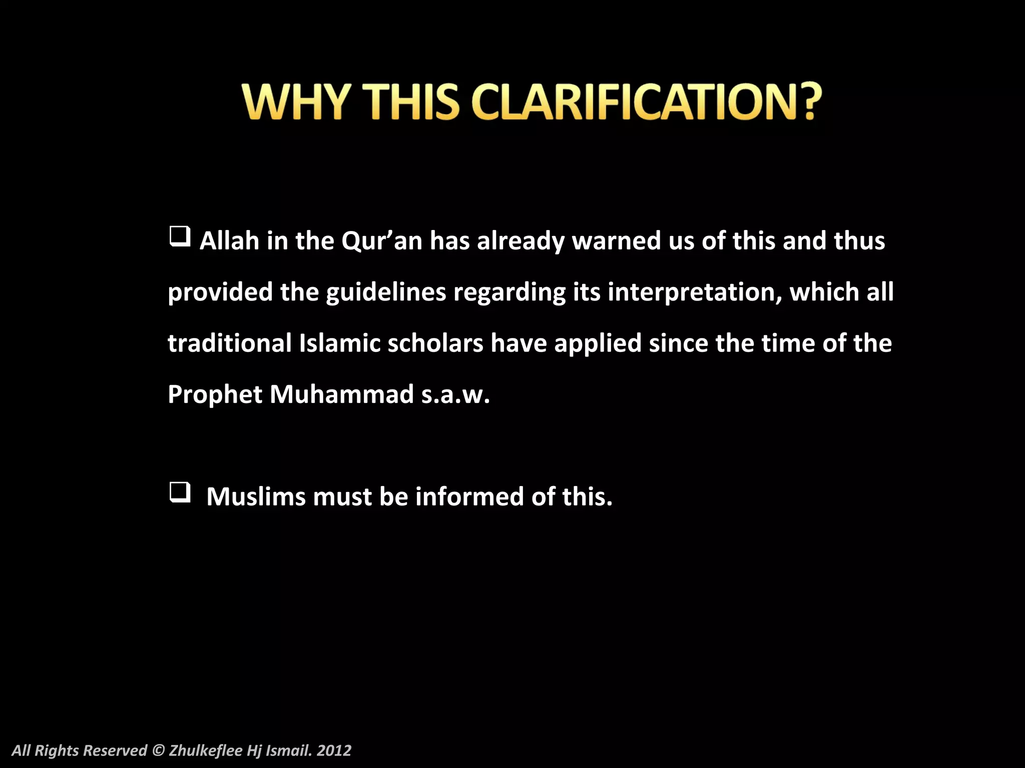  Allah in the Qur’an has already warned us of this and thus
                     provided the guidelines regarding its interpretation, which all
                     traditional Islamic scholars have applied since the time of the
                     Prophet Muhammad s.a.w.


                      Muslims must be informed of this.




All Rights Reserved © Zhulkeflee Hj Ismail. 2012
 