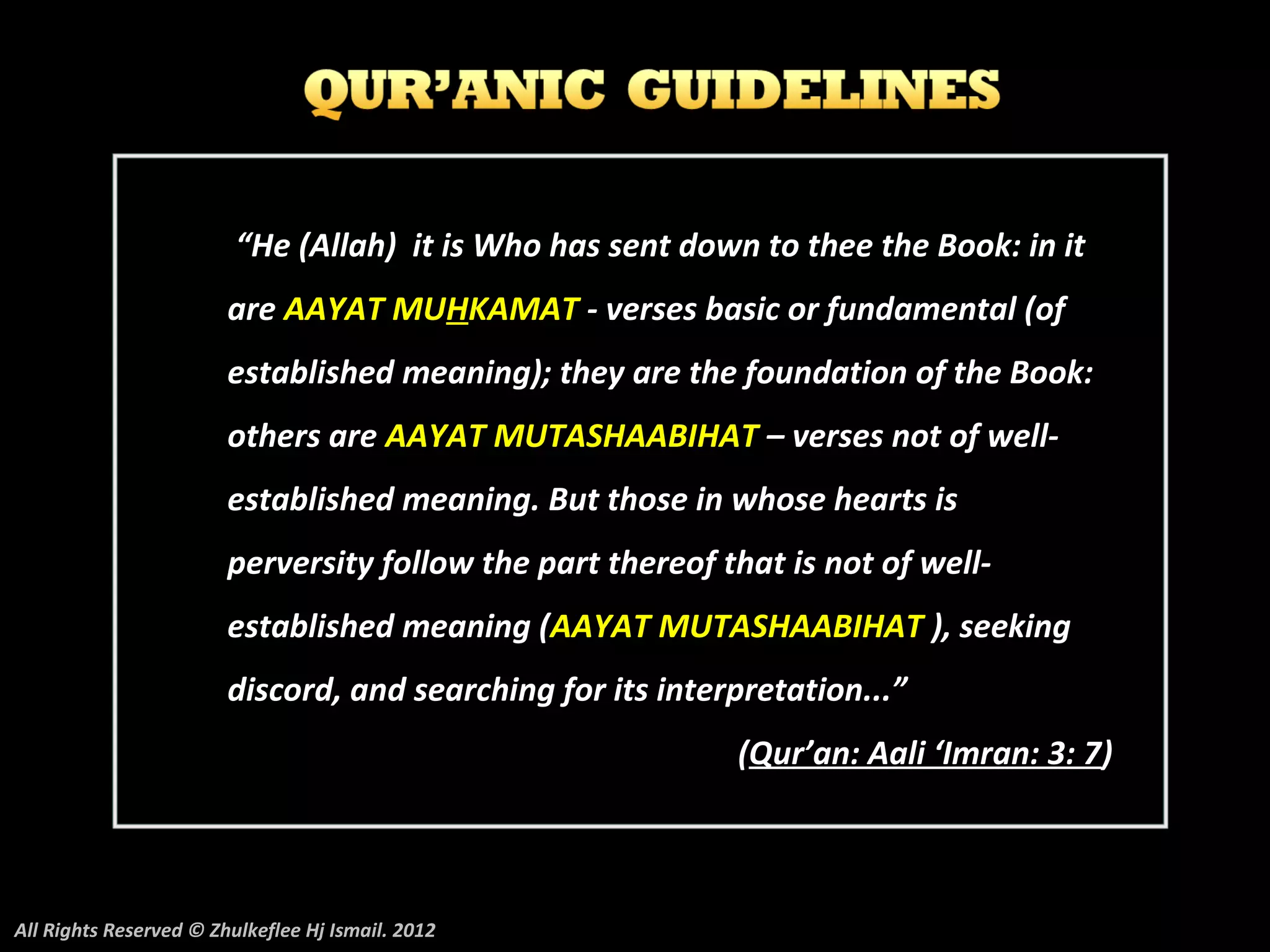“He (Allah) it is Who has sent down to thee the Book: in it
                        are AAYAT MUHKAMAT - verses basic or fundamental (of
                        established meaning); they are the foundation of the Book:
                        others are AAYAT MUTASHAABIHAT – verses not of well-
                        established meaning. But those in whose hearts is
                        perversity follow the part thereof that is not of well-
                        established meaning (AAYAT MUTASHAABIHAT ), seeking
                        discord, and searching for its interpretation...”
                                                            (Qur’an: Aali ‘Imran: 3: 7)



All Rights Reserved © Zhulkeflee Hj Ismail. 2012
 